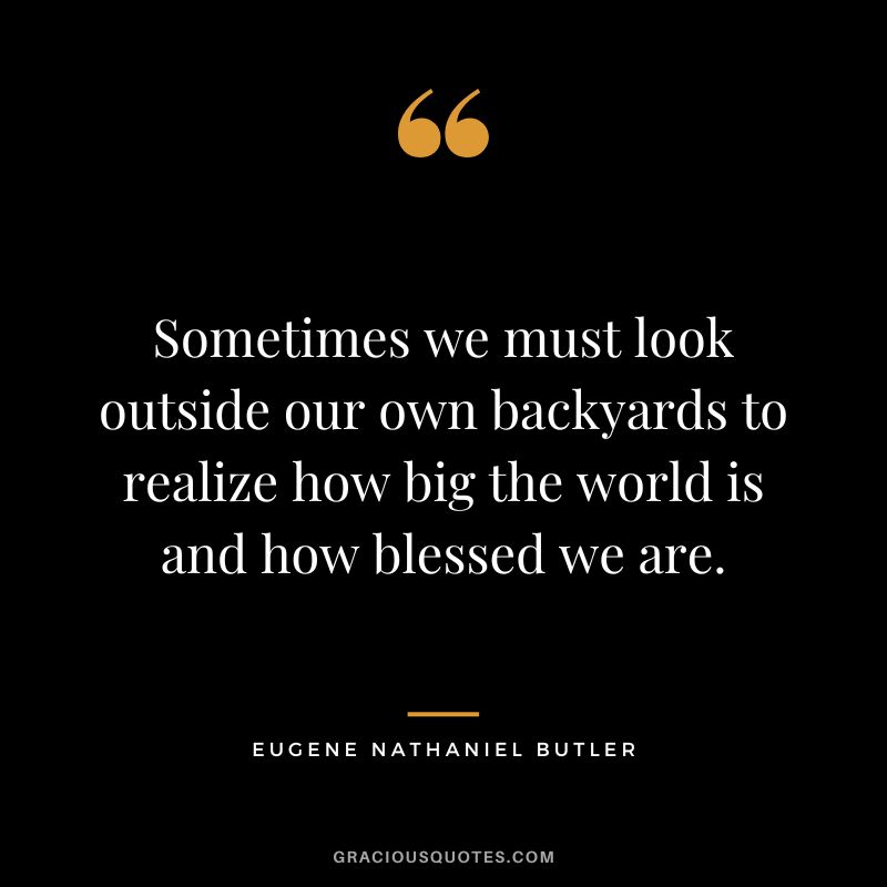 Sometimes we must look outside our own backyards to realize how big the world is and how blessed we are. - Eugene Nathaniel Butler