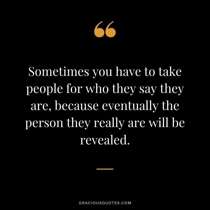 Sometimes you have to take people for who they say they are, because eventually the person they really are will be revealed.