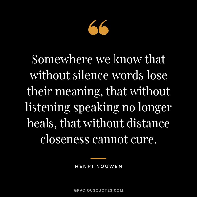 Somewhere we know that without silence words lose their meaning, that without listening speaking no longer heals, that without distance closeness cannot cure. - Henri Nouwen