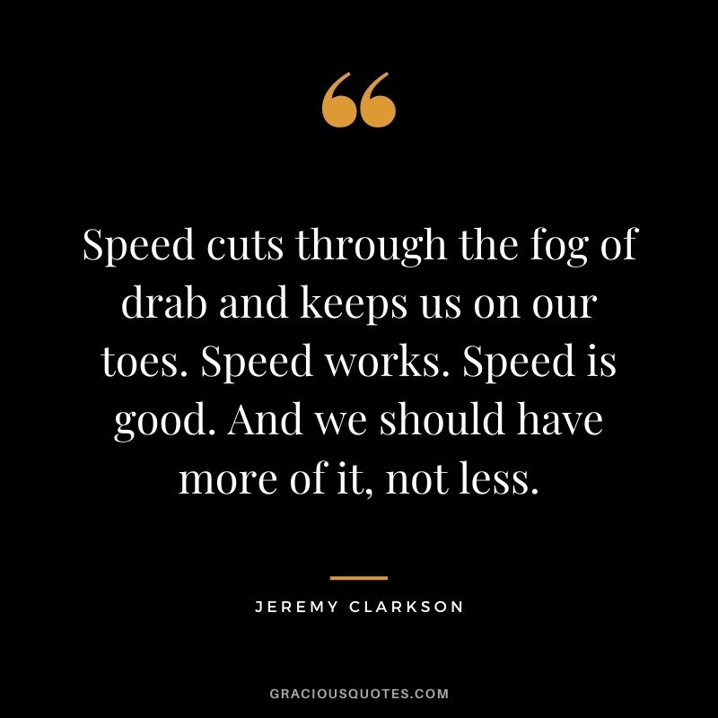 Speed cuts through the fog of drab and keeps us on our toes. Speed works. Speed is good. And we should have more of it, not less. - Jeremy Clarkson