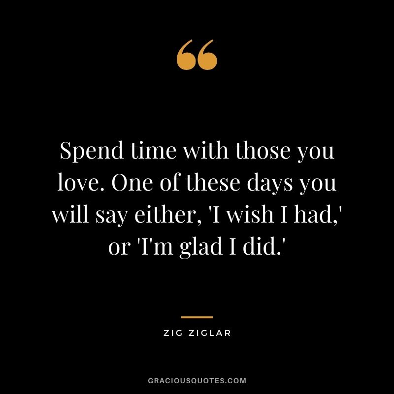 Spend time with those you love. One of these days you will say either, 'I wish I had,' or 'I'm glad I did.' - Zig Ziglar