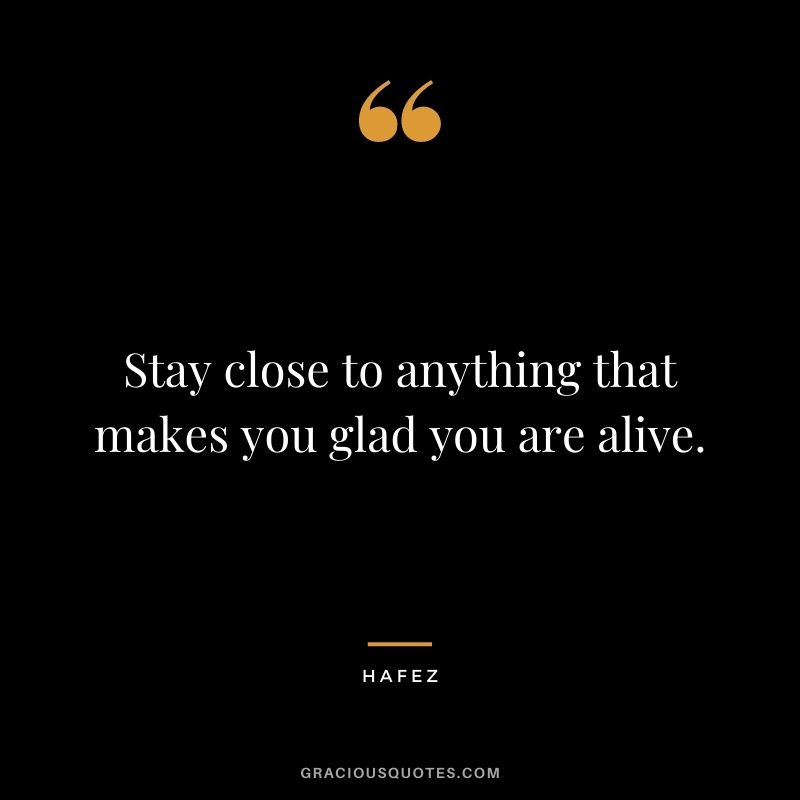 Stay close to anything that makes you glad you are alive. – Hafez