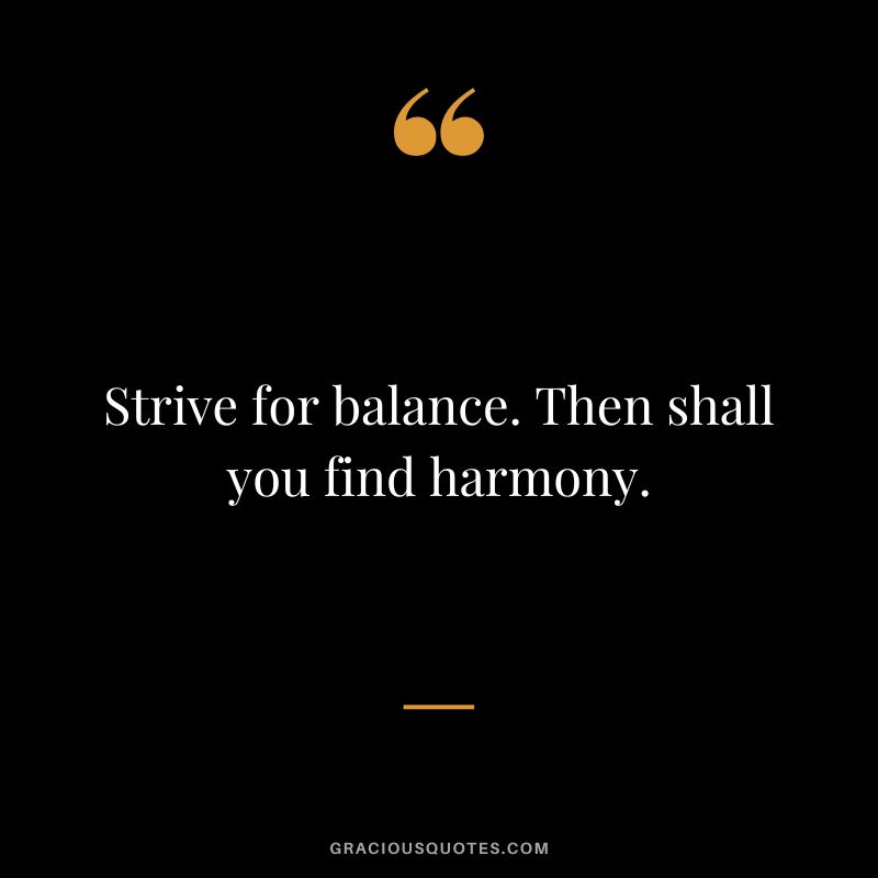 Strive for balance. Then shall you find harmony.