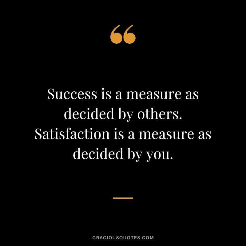 Success is a measure as decided by others. Satisfaction is a measure as decided by you. - Unknown