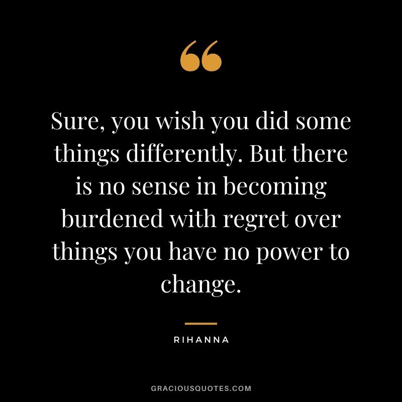 Sure, you wish you did some things differently. But there is no sense in becoming burdened with regret over things you have no power to change. - Rihanna