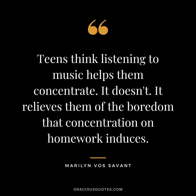 Teens think listening to music helps them concentrate. It doesn't. It relieves them of the boredom that concentration on homework induces. - Marilyn vos Savant