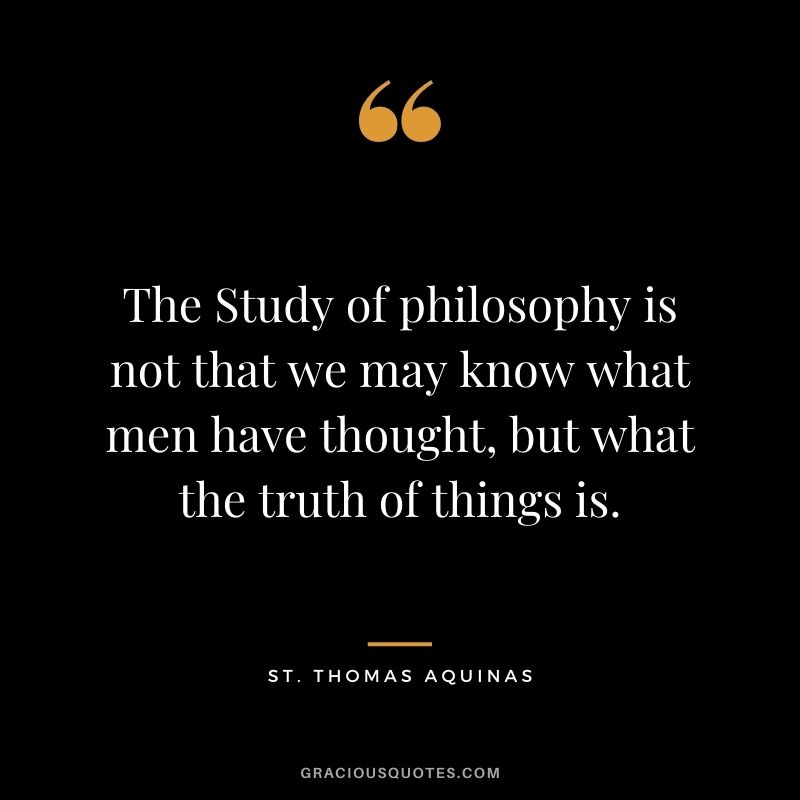 The Study of philosophy is not that we may know what men have thought, but what the truth of things is.
― St. Thomas Aquinas