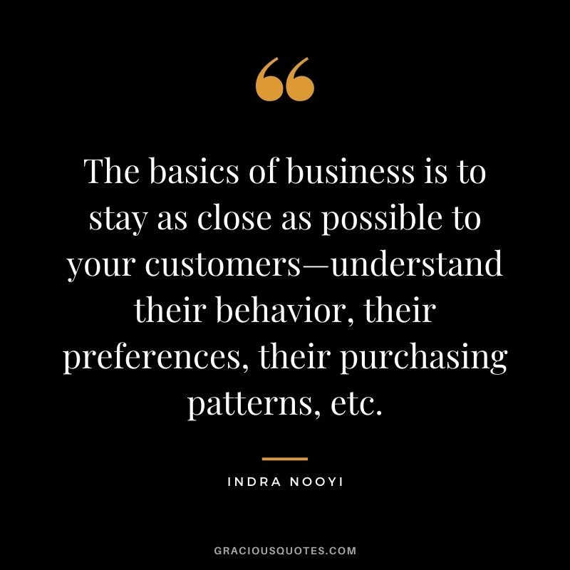 The basics of business is to stay as close as possible to your customers—understand their behavior, their preferences, their purchasing patterns, etc. - Indra Nooyi