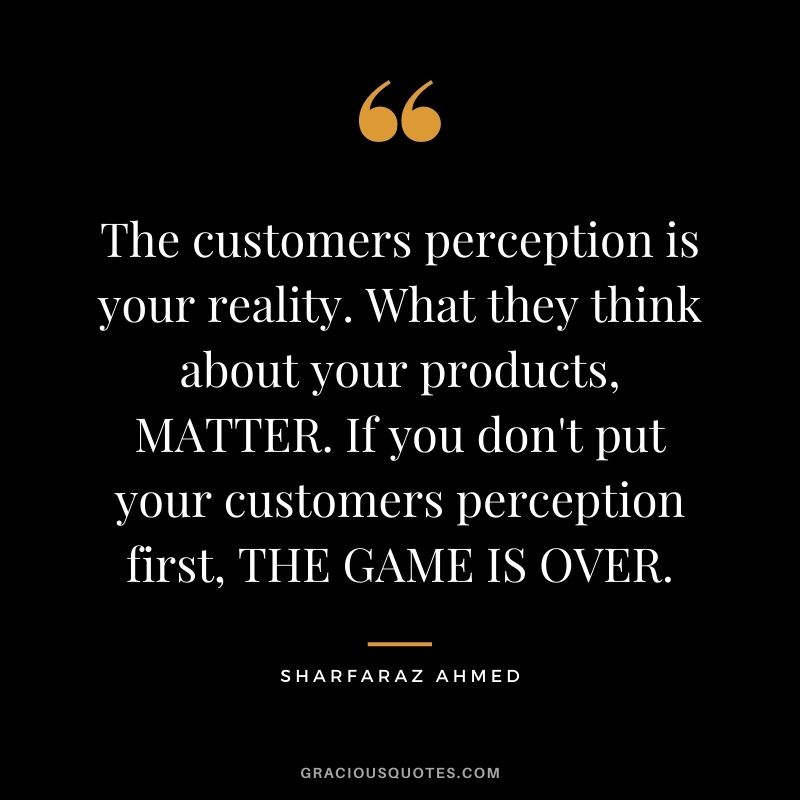 The customers perception is your reality. What they think about your products, MATTER. If you don't put your customers perception first, THE GAME IS OVER. - Sharfaraz Ahmed