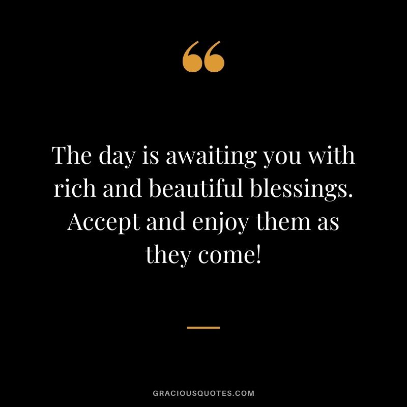 The day is awaiting you with rich and beautiful blessings. Accept and enjoy them as they come!
