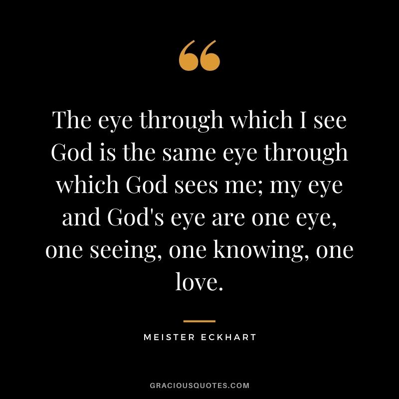 The eye through which I see God is the same eye through which God sees me; my eye and God's eye are one eye, one seeing, one knowing, one love. ― Meister Eckhart
