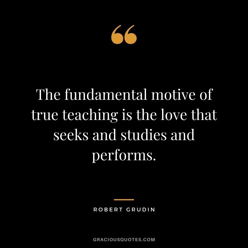 The fundamental motive of true teaching is the love that seeks and studies and performs. - Robert Grudin