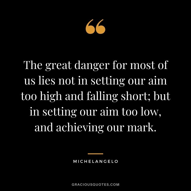The great danger for most of us lies not in setting our aim too high and falling short; but in setting our aim too low, and achieving our mark. - Michelangelo