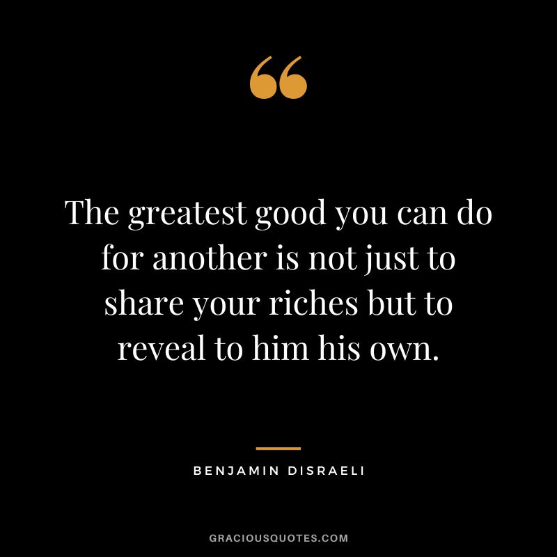 The greatest good you can do for another is not just to share your riches but to reveal to him his own. - Benjamin Disraeli