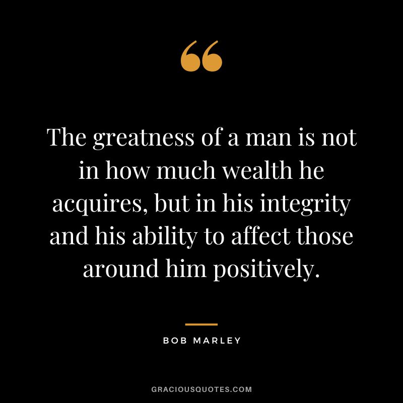 The greatness of a man is not in how much wealth he acquires, but in his integrity and his ability to affect those around him positively. - Bob Marley