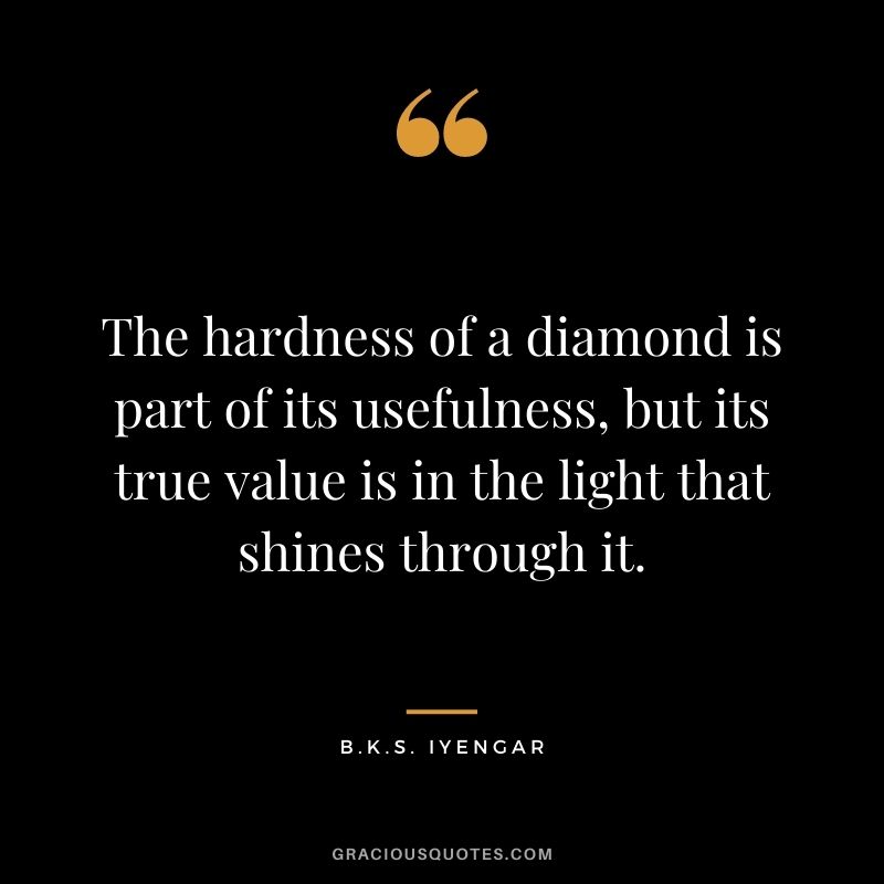 The hardness of a diamond is part of its usefulness, but its true value is in the light that shines through it. - B.K.S. Iyengar