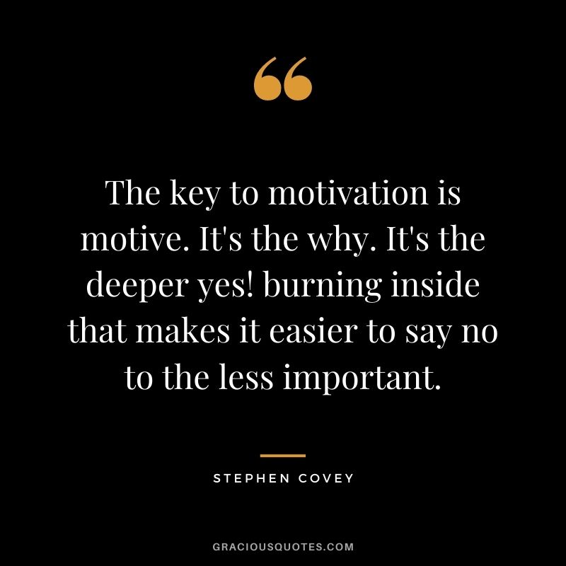 The key to motivation is motive. It's the why. It's the deeper yes! burning inside that makes it easier to say no to the less important. - Stephen Covey