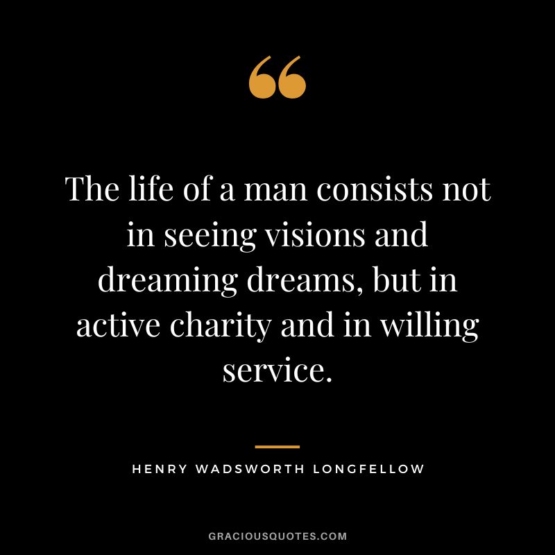 The life of a man consists not in seeing visions and dreaming dreams, but in active charity and in willing service. -Henry Wadsworth Longfellow
