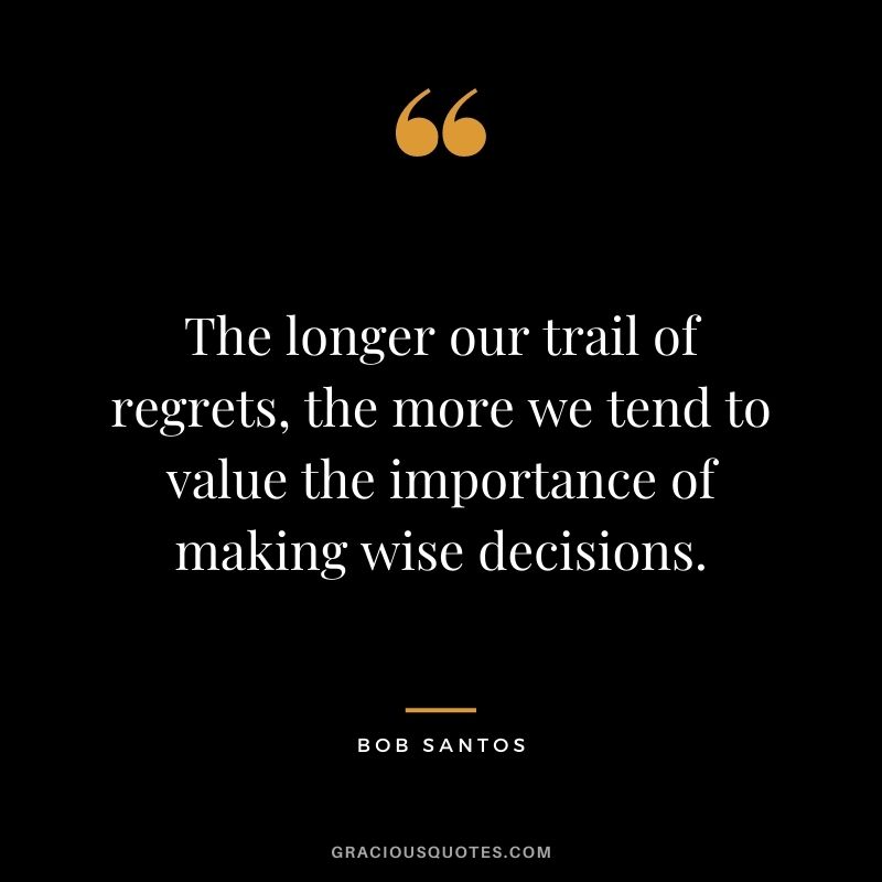 The longer our trail of regrets, the more we tend to value the importance of making wise decisions. - Bob Santos