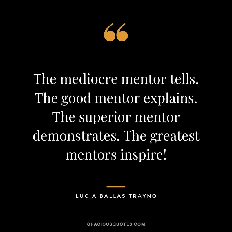 The mediocre mentor tells. The good mentor explains. The superior mentor demonstrates. The greatest mentors inspire! - Lucia Ballas Trayno