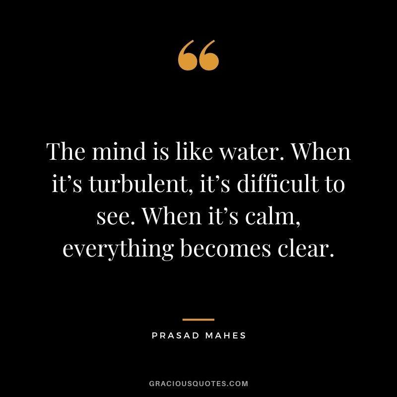 The mind is like water. When it’s turbulent, it’s difficult to see. When it’s calm, everything becomes clear. - Prasad Mahes