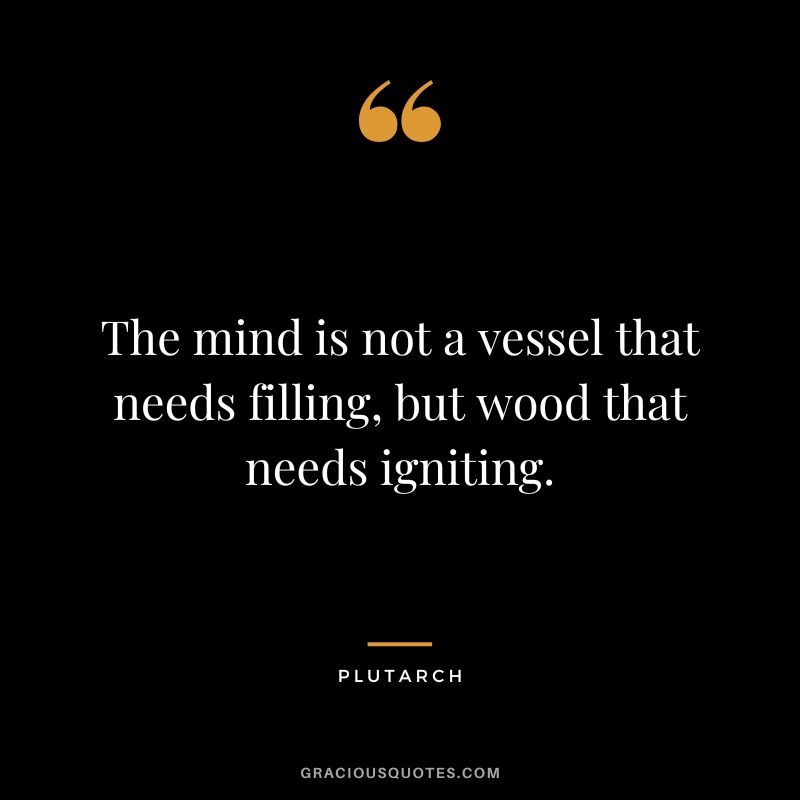 The mind is not a vessel that needs filling, but wood that needs igniting. - Plutarch