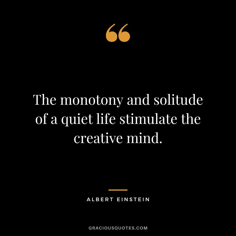 The monotony and solitude of a quiet life stimulate the creative mind. – Albert Einstein