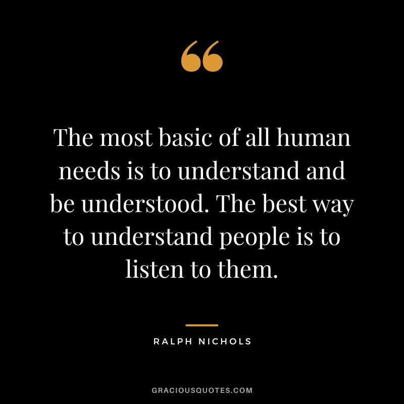 The most basic of all human needs is to understand and be understood. The best way to understand people is to listen to them. - Ralph Nichols
