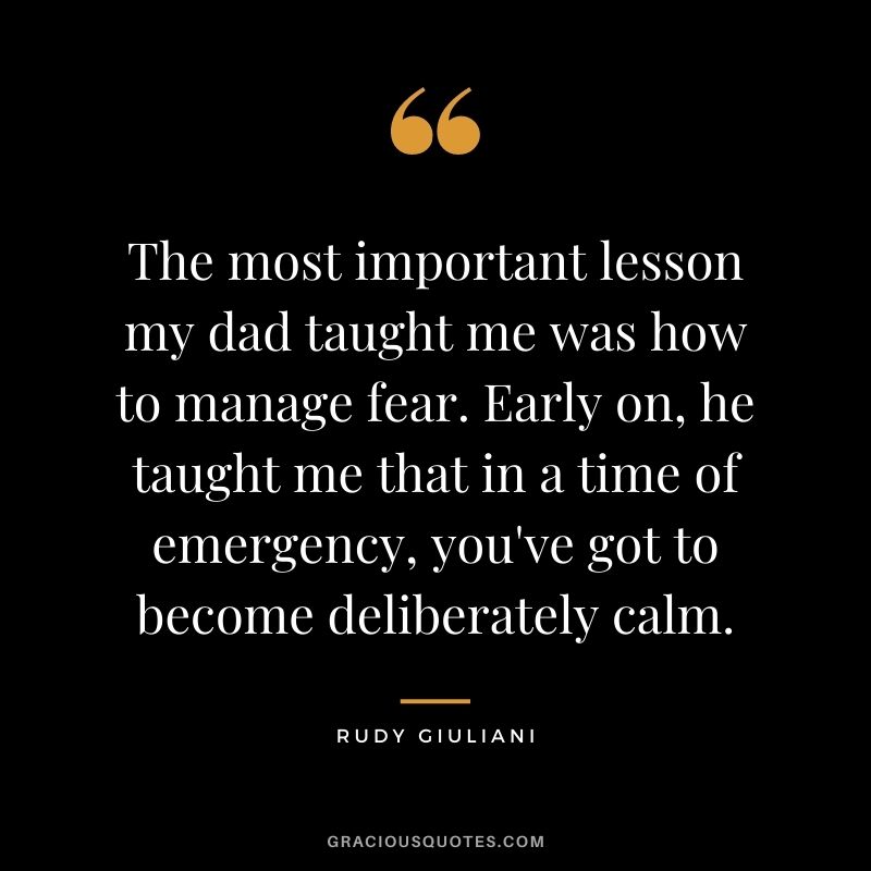 The most important lesson my dad taught me was how to manage fear. Early on, he taught me that in a time of emergency, you've got to become deliberately calm. - Rudy Giuliani