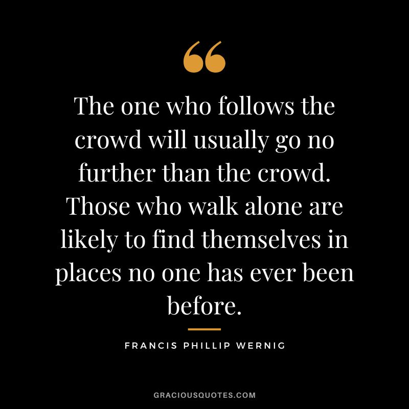 The one who follows the crowd will usually go no further than the crowd. Those who walk alone are likely to find themselves in places no one has ever been before. – Francis Phillip Wernig