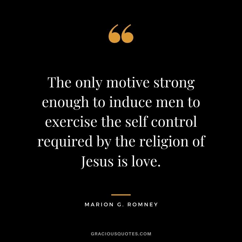 The only motive strong enough to induce men to exercise the self control required by the religion of Jesus is love. - Marion G. Romney