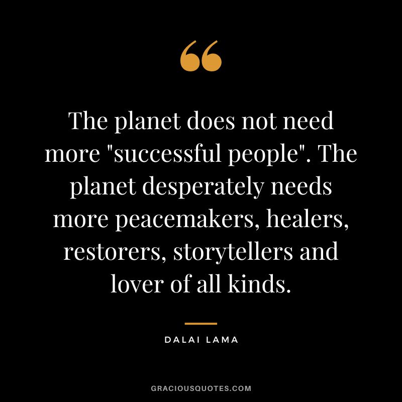 The planet does not need more successful people. The planet desperately needs more peacemakers, healers, restorers, storytellers and lover of all kinds. - Dalai Lama