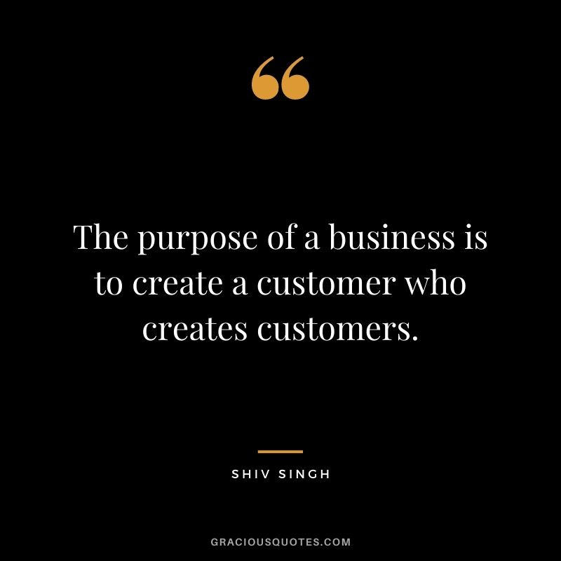 The purpose of a business is to create a customer who creates customers. - Shiv Singh