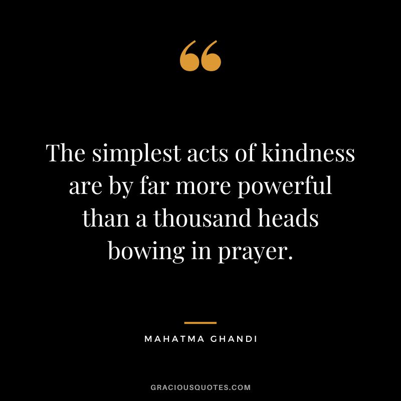 The simplest acts of kindness are by far more powerful than a thousand heads bowing in prayer. - Mahatma Ghandi