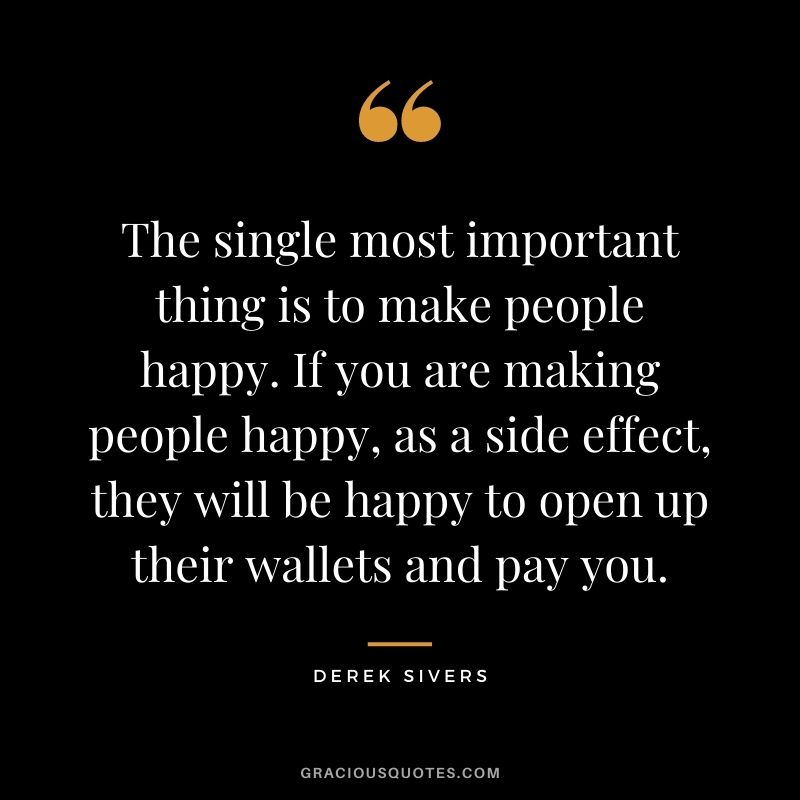 The single most important thing is to make people happy. If you are making people happy, as a side effect, they will be happy to open up their wallets and pay you. - Derek Sivers