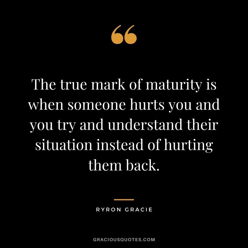 The true mark of maturity is when someone hurts you and you try and understand their situation instead of hurting them back. - Ryron Gracie