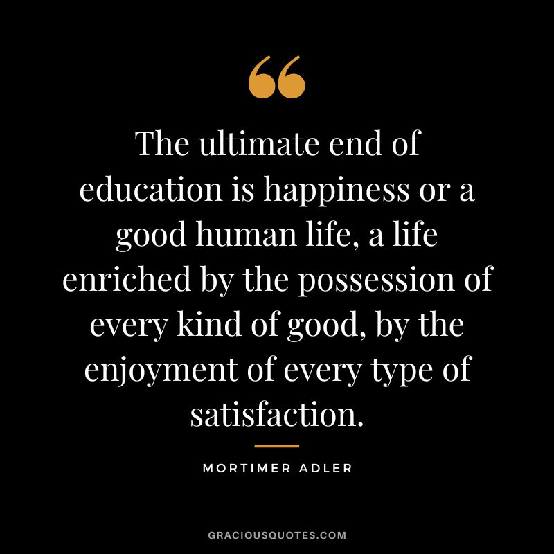 The ultimate end of education is happiness or a good human life, a life enriched by the possession of every kind of good, by the enjoyment of every type of satisfaction. - Mortimer Adler