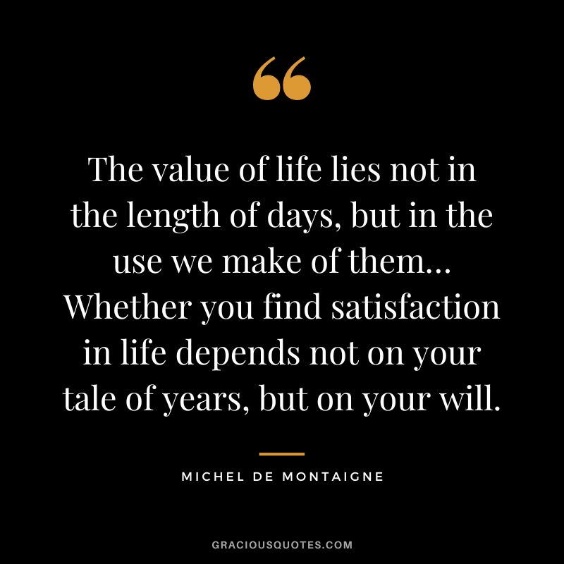 The value of life lies not in the length of days, but in the use we make of them… Whether you find satisfaction in life depends not on your tale of years, but on your will. - Michel de Montaigne