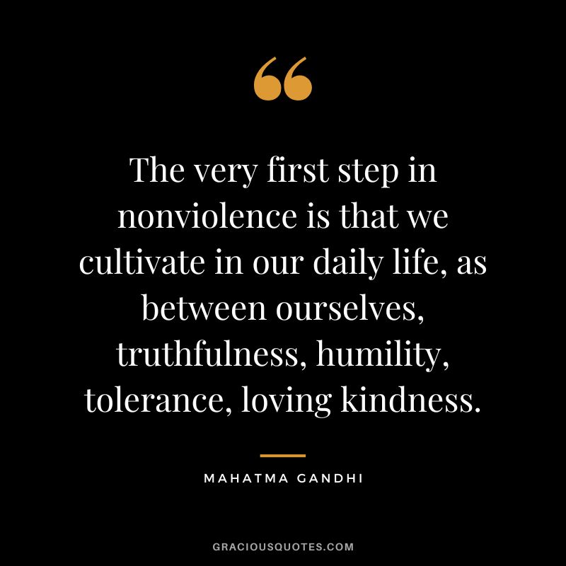 The very first step in nonviolence is that we cultivate in our daily life, as between ourselves, truthfulness, humility, tolerance, loving kindness. - Mahatma Gandhi