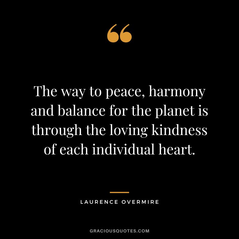 The way to peace, harmony and balance for the planet is through the loving kindness of each individual heart. - Laurence Overmire
