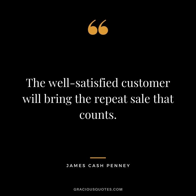 The well-satisfied customer will bring the repeat sale that counts. - James Cash Penney