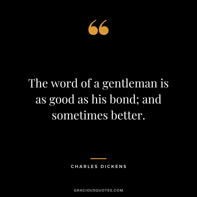 The word of a gentleman is as good as his bond; and sometimes better. - Charles Dickens