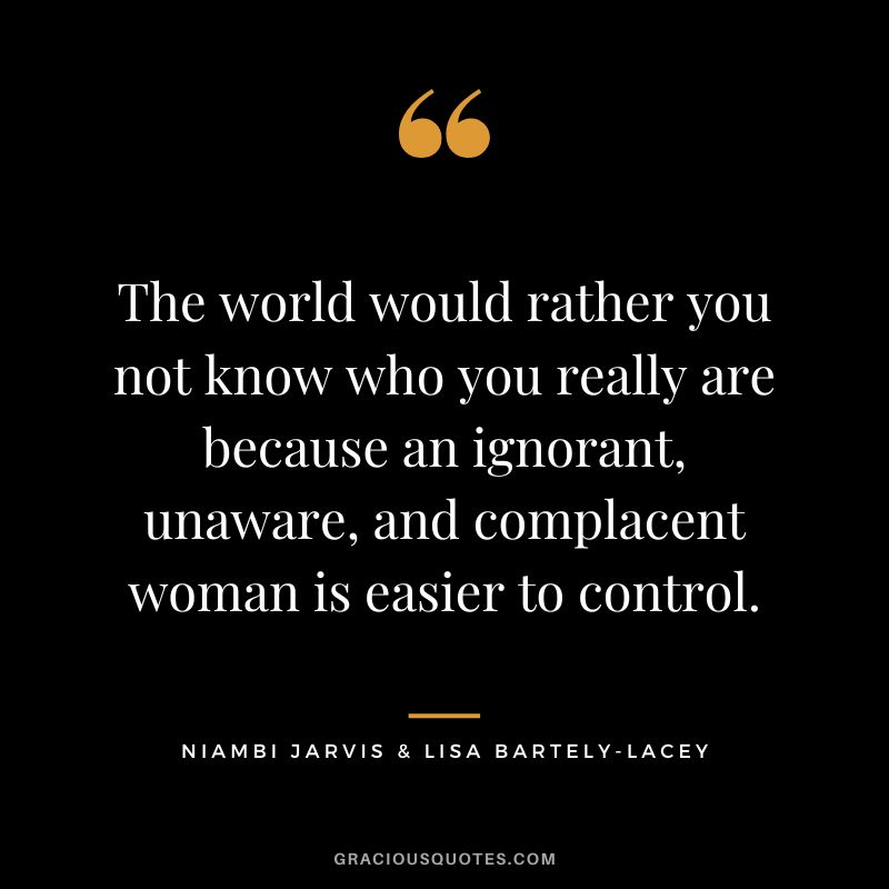The world would rather you not know who you really are because an ignorant, unaware, and complacent woman is easier to control. - Niambi Jarvis & Lisa Bartely-Lacey