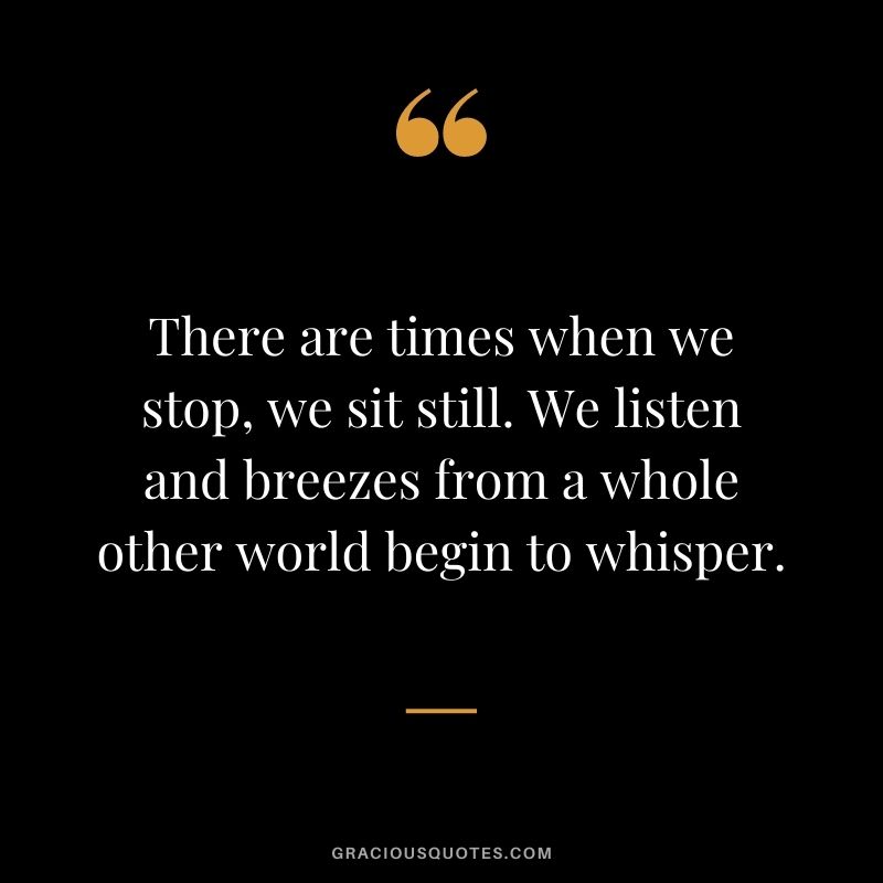 There are times when we stop, we sit still. We listen and breezes from a whole other world begin to whisper.