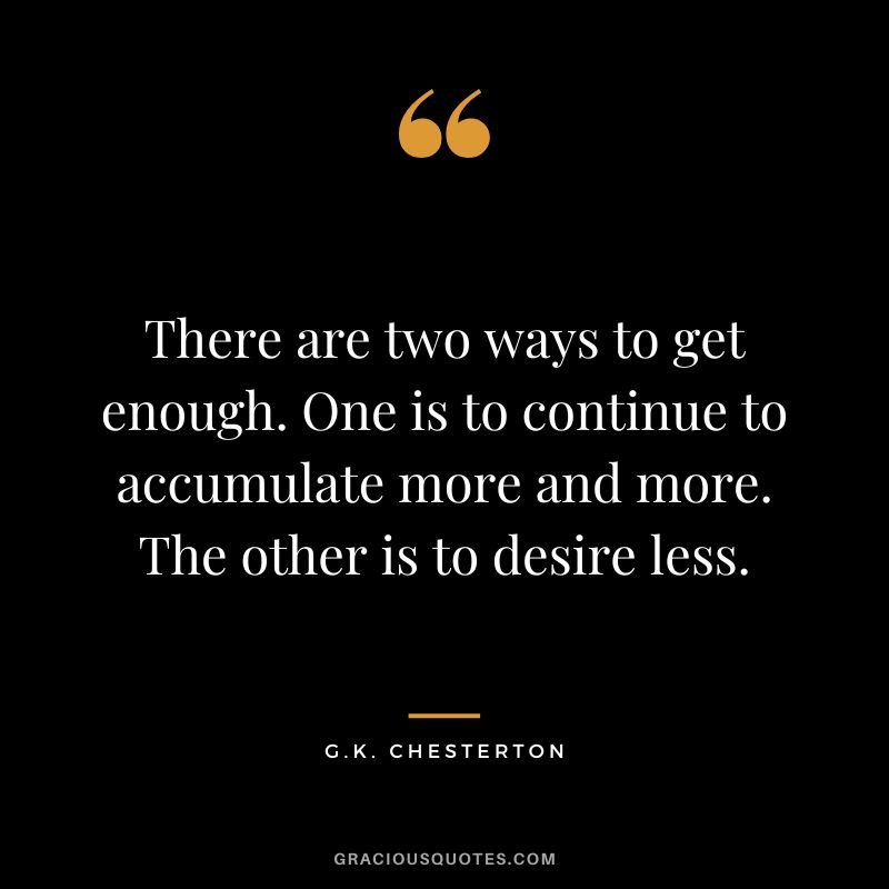There are two ways to get enough. One is to continue to accumulate more and more. The other is to desire less. - G.K. Chesterton