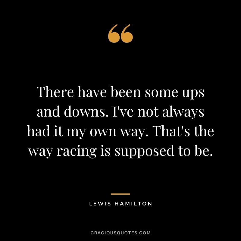 There have been some ups and downs. I've not always had it my own way. That's the way racing is supposed to be. -  Lewis Hamilton
