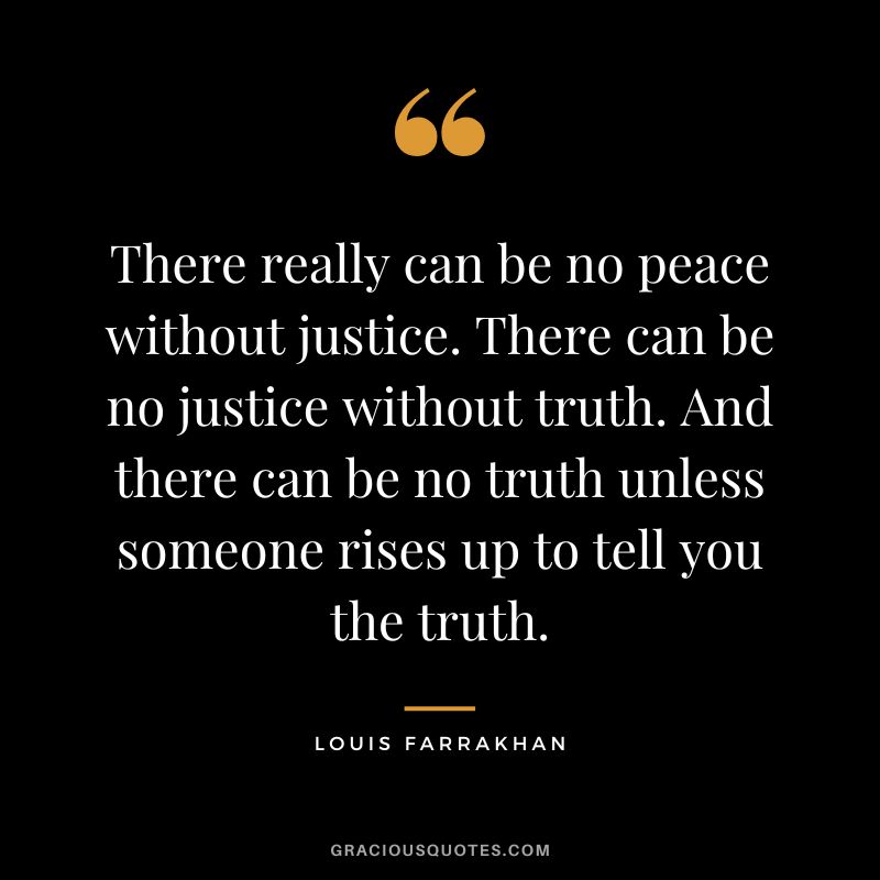 There really can be no peace without justice. There can be no justice without truth. And there can be no truth unless someone rises up to tell you the truth. - Louis Farrakhan
