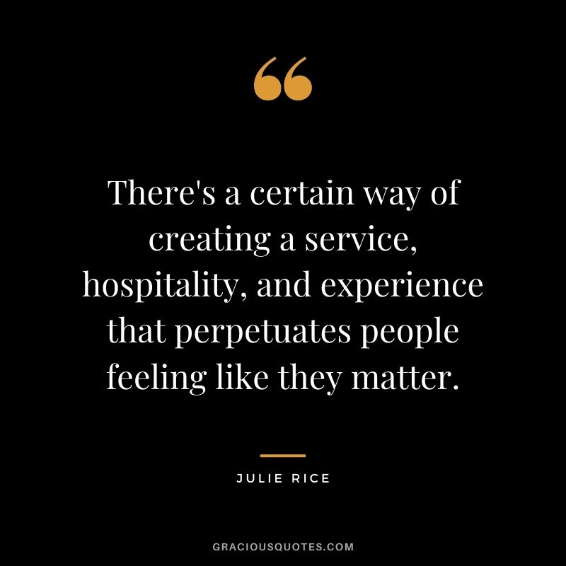 There's a certain way of creating a service, hospitality, and experience that perpetuates people feeling like they matter. - Julie Rice