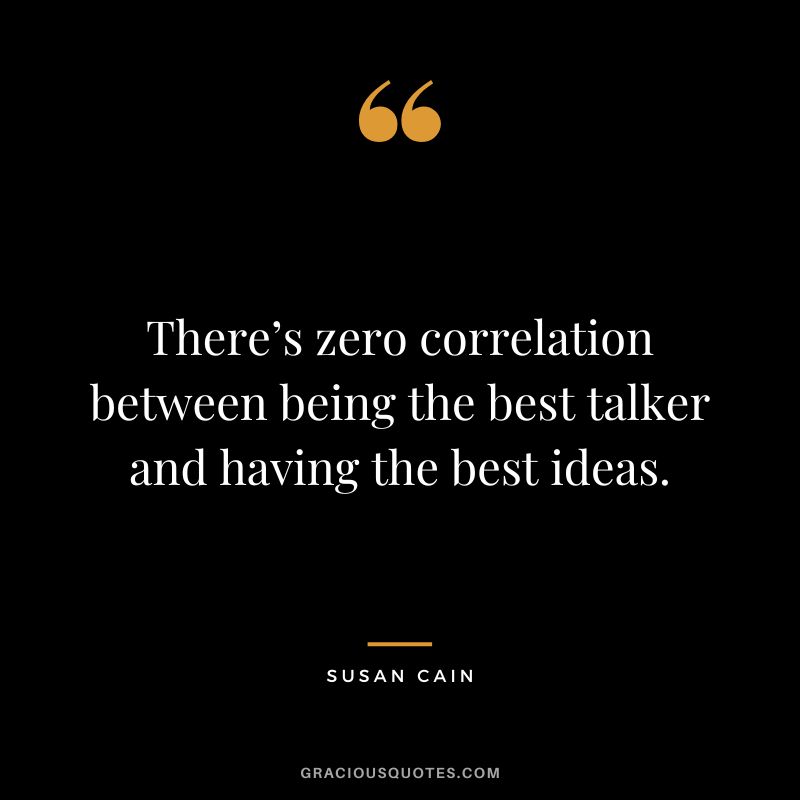 There’s zero correlation between being the best talker and having the best ideas. – Susan Cain