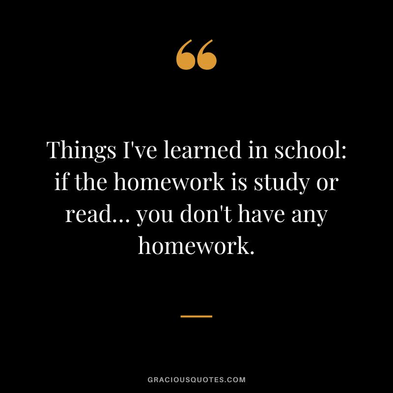 Things I've learned in school if the homework is study or read… you don't have any homework.